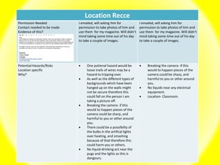 Location Recce
Permission Needed
Contact needed to be made
Evidence of this?
I emailed, will asking him for
permission to take photos of him and
use them for my magazine. Will didn’t
mind taking some time out of his day
to take a couple of images.
I emailed, will asking him for
permission to take photos of him and
use them for my magazine. Will didn’t
mind taking some time out of his day
to take a couple of images.
Potential Hazards/Risks
Location specific
Why?
 One potienal hazard would be
loose trails of wires may be a
hazard to tripping over.
 As well as the different types of
backgrounds which have been
hanged up on the walls might
not be secure therefore this
could fall on the person I am
taking a picture off.
 Breaking the camera- if this
would to happen pieces of the
camera could be sharp, and
harmful to you or other around
you.
 There could be a possilbilty of
the bulbs in the artifical lights
over heating, and smashing
because of that therefore this
could harm you or others.
 No liquid-drinking ect near the
pugs and the lights as this is
dangours.
 Breaking the camera- if this
would to happen pieces of the
camera could be sharp, and
harmful to you or other around
you.
 No liquids near any electrical
equipment.
 Location- Classroom.
 