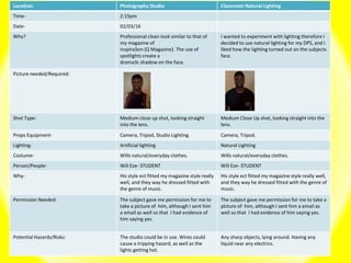 Location: Photography Studio Classroom Natural Lighting
Time- 2:15pm
Date- 02/03/16
Why? Professional clean look similar to that of
my magazine of
inspira3on (Q Magazine). The use of
spotlights create a
drama3c shadow on the face.
I wanted to experiment with lighting therefore I
decided to use natural lighting for my DPS, and I
liked how the lighting turned out on the subjects
face.
Picture needed/Required:
Shot Type: Medium close up shot, looking straight
into the lens.
Medium Close Up shot, looking straight into the
lens.
Props Equipment- Camera, Tripod, Studio Lighting. Camera, Tripod.
Lighting- Artificial lighting Natural Lighting
Costume- Wills natural/everyday clothes. Wills natural/everyday clothes.
Person/People- Will Eze- STUDENT Will Eze- STUDENT
Why- His style ect fitted my magazine style really
well, and they way he dressed fitted with
the genre of music.
His style ect fitted my magazine style really well,
and they way he dressed fitted with the genre of
music.
Permission Needed: The subject gave me permission for me to
take a picture of him, although I sent him
a email as well so that I had evidence of
him saying yes.
The subject gave me permission for me to take a
picture of him, although I sent him a email as
well so that I had evidence of him saying yes.
Potential Hazards/Risks: The studio could be in use. Wires could
cause a tripping hazard, as well as the
lights getting hot.
Any sharp objects, lying around. Having any
liquid near any electrics.
 