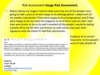 Risk Assessment-Image Risk Assessment.
• Before taking my images I had to make sure that any of the people I was
going to take a picture of was happy to be photographed. I asked each of
my models individually if they were happy to be photographed, and if they
were happy to be put onto my magazine as all of them said yes that I had
their permission to do so.As well I emailed all the people I would be taking
a photo off to ask for their permission as well and to copy over their
signature onto the email if I had their permission.
Evidence of an email I
have sent, to the people I
want to take photos of.
 