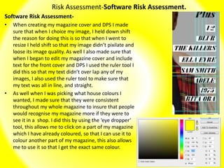 Risk Assessment-Software Risk Assessment.
Software Risk Assessment-
• When creating my magazine cover and DPS I made
sure that when I choice my image, I held down shift
the reason for doing this is so that when I went to
resize I held shift so that my image didn’t pixilate and
loose its image quality. As well I also made sure that
when I began to edit my magazine cover and include
text for the front cover and DPS I used the ruler tool I
did this so that my text didn’t over lap any of my
images, I also used the ruler tool to make sure that
my text was all in line, and straight.
• As well when I was picking what house colours I
wanted, I made sure that they were consistent
throughout my whole magazine to insure that people
would recognise my magazine more if they were to
see it in a shop. I did this by using the ‘eye dropper’
tool, this allows me to click on a part of my magazine
which I have already coloured, so that I can use it to
colour another part of my magazine, this also allows
me to use it so that I get the exact same colour.
 