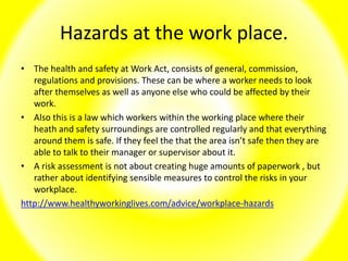 Hazards at the work place.
• The health and safety at Work Act, consists of general, commission,
regulations and provisions. These can be where a worker needs to look
after themselves as well as anyone else who could be affected by their
work.
• Also this is a law which workers within the working place where their
heath and safety surroundings are controlled regularly and that everything
around them is safe. If they feel the that the area isn’t safe then they are
able to talk to their manager or supervisor about it.
• A risk assessment is not about creating huge amounts of paperwork , but
rather about identifying sensible measures to control the risks in your
workplace.
http://www.healthyworkinglives.com/advice/workplace-hazards
 