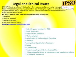 Legal and Ethical Issues
IPSO- IPSO is an complaints website where if my customers who are reading my magazine aren't
happy with something, in my magazine or they feel offending by any type of content within my
magzine.They are able to contact IPSO via their website in order to speak to someone about a
complaint they wish to make.
On IPSO’s website there are 4 main stages of making a complaint;
1.Our Remit.
2.Who can complain?
3.Delayed complaints.7
4.Submitting your complaints.
https://www.ipso.co.uk/IPSO/index.html
 