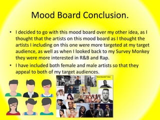 Mood Board Conclusion.
• I decided to go with this mood board over my other idea, as I
thought that the artists on this mood board as I thought the
artists I including on this one were more targeted at my target
audience, as well as when I looked back to my Survey Monkey
they were more interested in R&B and Rap.
• I have included both female and male artists so that they
appeal to both of my target audiences.
 