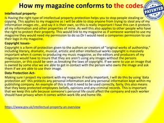 How my magazine conforms to the codes.
Intellectual property-
Is Having the right type of intellectual property protection helps you to stop people stealing or
copying. This applies to my magazine as I will be able to stop anyone from trying to steal any of my
information images etc., and say it is their own, so this is really important I have this can it protects
all my information and other properties of mine. As well this also applies to other people who have
the right to protect their property. This would link to my magazine as if someone wanted to use my
magazine they would need my permission to do so.Or I would need a companies permission to use
their logo in my magazine.
Copyright Issues-
Copyright is a form of protection given to the authors or creators of "original works of authorship,"
including literary, dramatic, musical, artistic and other intellectual works copyright is massively
important when it comes to producing my music magazine, as the editors and producers of my
magazine would have to insure that they are aren't using any images without the persons
permission, or this could be seen as breaking the laws of copyright. If we were to use an image that
is owned by some else we are able to get in contact with the person who owns the image and ask
them if we are able to use their image.
Data Protection Act-
Making sure I project my content with my magazine if really important, I will do this by using ‘data
protection act’ this protects any personal information and any personal information kept within my
publishing company. An example of this is that it need to be used correctly, fairly, this also means
that they keep protected employees beliefs, opinions and any criminal records. This is important
that we keep this safe because someone's personal life could affect the company and each worker
should have privacy when it comes within work life and home life.
https://www.gov.uk/intellectual-property-an-overview
 