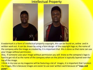 Intellectual Property
A watermark is a form of intellectual property copyright, this can be found on, online and in
written work ect. It can be shown by using a faint design of the copyright logo or, the name of
the company who the image as created by. It is important that this is done so that none can use
your image without permission.
Also, if someone uses your image without permission you will know as the company's logo is
hard to get rid of as the name of the company when on the picture is typically layered over the
top of the image.
I think in my case as my magazine will be featuring a lot of images, it is important that I protect
my images, this is because images are easier to use over written work because of “copy and
paste”.
 