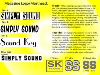 Magazine Logo/Masthead.
Test 2.
Test 3.
Reason - When creating my magazine I want to make
sure that my magazine masthead is eye-catching to the
reader, I have come up with a name for my magazine
‘Simply Sound’ the reason for choosing this particular
name I decided to reflect my masthead on my logo, by this
it is going to be simple but eye-catching. I have chosen to
call my magazine ‘simply sound’ because my magazine is
simply going to based round music which creates a ‘sound’
as well as this some people use the word ‘sound’ as
describing something which is good.
Logo idea- for my logo I have decided to use to first 2
letter of my masthead “SS” the reason for choosing this is
because its catching and the reader will remember it
easily. I have picked a similar font to my masthead, I have
created this logo on Photoshop, making sure that I
include my house colours, yellow and grey. The
background of the logo is yellow and I plan to keep this
the same throughout the whole magazine. I used
different effects including stroke, bevel and emboss.
Test 1.
Final test
1st idea 2nd idea 3rd(final) idea
 