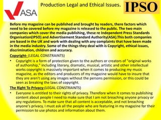 Production Legal and Ethical Issues.
Before my magazine can be published and brought by readers, there factors which
need to be covered before my magazine is released to the public. The two main
companies which cover the media publishing, these re Independent Press Standards
Organisation(IPSO) and Advertisement Standard Authority(ASA).This both companies
are based in the UK and work with dealing with any complaints that have been made
in the media industry. Some of the things they deal with is Copyright, ethical issues,
discrimination, children and accuracy.
Copyright- (LEGAL CONSTRAINTS)
• Copyright is a form of protection given to the authors or creators of "original works
of authorship," including literary, dramatic, musical, artistic and other intellectual
works copyright is massively important when it comes to producing my music
magazine, as the editors and producers of my magazine would have to insure that
they are aren't using any images without the persons permission, or this could be
seen as breaking the laws of copyright.
The Right To Privacy-(LEGAL CONSTRAINTS)
• Everyone is entitled to their rights of privacy. Therefore when it comes to publishing
content about people I need to make sure that I am not breaching anyone privacy or
any regulations. To make sure that all content is acceptable, and not breaching
anyone's privacy, I must ask all the people who are featuring in my magazine for their
permission to use photos and information about them.
 