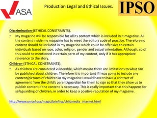 Production Legal and Ethical Issues.
Discrimination-(ETHICAL CONSTRAINTS).
• My magazine will be responsible for all its content which is included in it magazine. All
the content inside my magazine has to meet the editors code of practice. Therefore no
content should be included in my magazine which could be offensive to certain
individuals based on race, color, religion, gender and sexual orientation. Although, so of
this could be mentioned in certain parts of my content, only if it has appropriate
relevance to the story.
Children-(ETHICAL CONSTRAINTS).
• As children are considered vulnerable, which means there are limitations to what can
be published about children. Therefore it is important if I was going to include any
content/pictures of children in my magazine I would have to have a contract of
agreement from the child’s parent/guardian for them to sign so that they allow us to
publish content if the content is necessary. This is really important that this happens for
safeguarding of children, in order to keep a positive reputation of my magazine.
http://www.unicef.org/magic/briefing/childmedia_internet.html
 