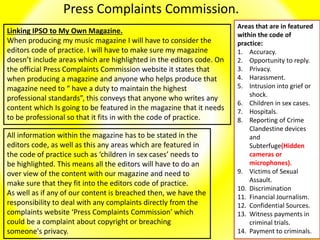 Press Complaints Commission.
Linking IPSO to My Own Magazine.
When producing my music magazine I will have to consider the
editors code of practice. I will have to make sure my magazine
doesn’t include areas which are highlighted in the editors code. On
the official Press Complaints Commission website it states that
when producing a magazine and anyone who helps produce that
magazine need to “ have a duty to maintain the highest
professional standards”, this conveys that anyone who writes any
content which Is going to be featured in the magazine that it needs
to be professional so that it fits in with the code of practice.
Areas that are in featured
within the code of
practice:
1. Accuracy.
2. Opportunity to reply.
3. Privacy.
4. Harassment.
5. Intrusion into grief or
shock.
6. Children in sex cases.
7. Hospitals.
8. Reporting of Crime
Clandestine devices
and
Subterfuge(Hidden
cameras or
microphones).
9. Victims of Sexual
Assault.
10. Discrimination
11. Financial Journalism.
12. Confidential Sources.
13. Witness payments in
criminal trials.
14. Payment to criminals.
All information within the magazine has to be stated in the
editors code, as well as this any areas which are featured in
the code of practice such as ‘children in sex cases’ needs to
be highlighted. This means all the editors will have to do an
over view of the content with our magazine and need to
make sure that they fit into the editors code of practice.
As well as if any of our content is breached then, we have the
responsibility to deal with any complaints directly from the
complaints website ‘Press Complaints Commission’ which
could be a complaint about copyright or breaching
someone's privacy.
 