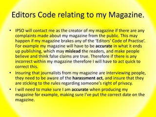 Editors Code relating to my Magazine.
• IPSO will contact me as the creator of my magazine if there are any
complaints made about my magazine from the public. This may
happen if my magazine brakes any of the ‘Editors’ Code of Practise’.
For example my magazine will have to be accurate in what it ends
up publishing, which may mislead the readers, and make people
believe and think false claims are true. Therefore if there is any
incorrect within my magazine therefore I will have to act quick to
correct this.
• Insuring that journalists from my magazine are interviewing people,
they need to be aware of the harassment act, and insure that they
are sticking to the rules regarding someone's right of privacy.
• I will need to make sure I am accurate when producing my
magazine for example, making sure I’ve put the correct date on the
magazine.
 