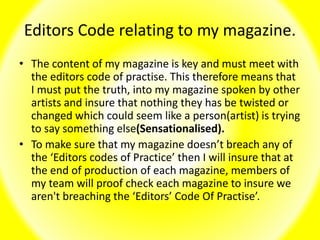 Editors Code relating to my magazine.
• The content of my magazine is key and must meet with
the editors code of practise. This therefore means that
I must put the truth, into my magazine spoken by other
artists and insure that nothing they has be twisted or
changed which could seem like a person(artist) is trying
to say something else(Sensationalised).
• To make sure that my magazine doesn’t breach any of
the ‘Editors codes of Practice’ then I will insure that at
the end of production of each magazine, members of
my team will proof check each magazine to insure we
aren't breaching the ‘Editors’ Code Of Practise’.
 