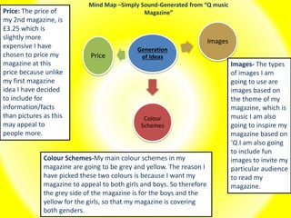 Mind Map –Simply Sound-Generated from “Q music
Magazine”
Generation
of Ideas
Colour
Schemes
Images
Price
Price: The price of
my 2nd magazine, is
£3.25 which is
slightly more
expensive I have
chosen to price my
magazine at this
price because unlike
my first magazine
idea I have decided
to include for
information/facts
than pictures as this
may appeal to
people more.
Colour Schemes-My main colour schemes in my
magazine are going to be grey and yellow. The reason I
have picked these two colours is because I want my
magazine to appeal to both girls and boys. So therefore
the grey side of the magazine is for the boys and the
yellow for the girls, so that my magazine is covering
both genders.
Images- The types
of images I am
going to use are
images based on
the theme of my
magazine, which is
music I am also
going to inspire my
magazine based on
‘Q.I am also going
to include fun
images to invite my
particular audience
to read my
magazine.
 