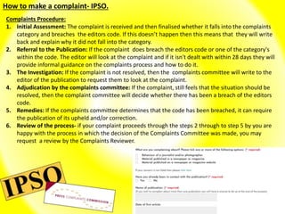 How to make a complaint- IPSO.
Complaints Procedure:
1. Initial Assessment: The complaint is received and then finalised whether it falls into the complaints
category and breaches the editors code. If this doesn’t happen then this means that they will write
back and explain why it did not fall into the category.
2. Referral to the Publication: If the complaint does breach the editors code or one of the category's
within the code. The editor will look at the complaint and if it isn't dealt with within 28 days they will
provide informal guidance on the complaints process and how to do it.
3. The Investigation: If the complaint is not resolved, then the complaints committee will write to the
editor of the publication to request them to look at the complaint.
4. Adjudication by the complaints committee: If the complaint, still feels that the situation should be
resolved, then the complaint committee will decide whether there has been a breach of the editors
code.
5. Remedies: If the complaints committee determines that the code has been breached, it can require
the publication of its upheld and/or correction.
6. Review of the process- if your complaint proceeds through the steps 2 through to step 5 by you are
happy with the process in which the decision of the Complaints Committee was made, you may
request a review by the Complaints Reviewer.
 
