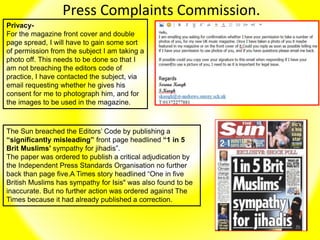 Press Complaints Commission.
Privacy-
For the magazine front cover and double
page spread, I will have to gain some sort
of permission from the subject I am taking a
photo off. This needs to be done so that I
am not breaching the editors code of
practice, I have contacted the subject, via
email requesting whether he gives his
consent for me to photograph him, and for
the images to be used in the magazine.
The Sun breached the Editors’ Code by publishing a
“significantly misleading” front page headlined “1 in 5
Brit Muslims’ sympathy for jihadis”.
The paper was ordered to publish a critical adjudication by
the Independent Press Standards Organisation no further
back than page five.A Times story headlined “One in five
British Muslims has sympathy for Isis" was also found to be
inaccurate. But no further action was ordered against The
Times because it had already published a correction.
 