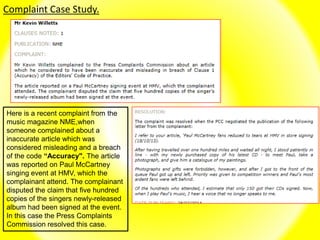 Complaint Case Study.
Here is a recent complaint from the
music magazine NME,when
someone complained about a
inaccurate article which was
considered misleading and a breach
of the code “Accuracy". The article
was reported on Paul McCartney
singing event at HMV, which the
complainant attend. The complainant
disputed the claim that five hundred
copies of the singers newly-released
album had been signed at the event.
In this case the Press Complaints
Commission resolved this case.
 