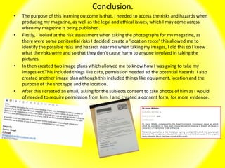 Conclusion.
• The purpose of this learning outcome is that, I needed to access the risks and hazards when
producing my magazine, as well as the legal and ethical issues, which I may come across
when my magazine is being published.
• Firstly, I looked at the risk assessment when taking the photographs for my magazine, as
there were some penitential risks I decided create a ‘location recce’ this allowed me to
identify the possible risks and hazards near me when taking my images, I did this so I knew
what the risks were and so that they don’t cause harm to anyone involved in taking the
pictures.
• In then created two image plans which allowed me to know how I was going to take my
images ect.This included things like date, permission needed ad the potential hazards. I also
created another image plan although this included things like equipment, location and the
purpose of the shot type and the location.
• After this I created an email, asking for the subjects consent to take photos of him as I would
of needed to require permission from him. I also created a consent form, for more evidence.
 