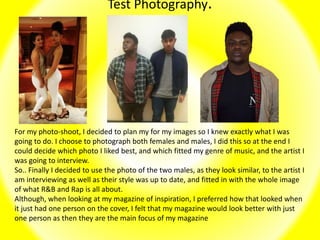 Test Photography.
For my photo-shoot, I decided to plan my for my images so I knew exactly what I was
going to do. I choose to photograph both females and males, I did this so at the end I
could decide which photo I liked best, and which fitted my genre of music, and the artist I
was going to interview.
So.. Finally I decided to use the photo of the two males, as they look similar, to the artist I
am interviewing as well as their style was up to date, and fitted in with the whole image
of what R&B and Rap is all about.
Although, when looking at my magazine of inspiration, I preferred how that looked when
it just had one person on the cover, I felt that my magazine would look better with just
one person as then they are the main focus of my magazine
 