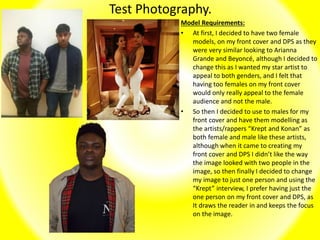 Test Photography.
Model Requirements:
• At first, I decided to have two female
models, on my front cover and DPS as they
were very similar looking to Arianna
Grande and Beyoncé, although I decided to
change this as I wanted my star artist to
appeal to both genders, and I felt that
having too females on my front cover
would only really appeal to the female
audience and not the male.
• So then I decided to use to males for my
front cover and have them modelling as
the artists/rappers “Krept and Konan” as
both female and male like these artists,
although when it came to creating my
front cover and DPS I didn’t like the way
the image looked with two people in the
image, so then finally I decided to change
my image to just one person and using the
“Krept” interview, I prefer having just the
one person on my front cover and DPS, as
It draws the reader in and keeps the focus
on the image.
 