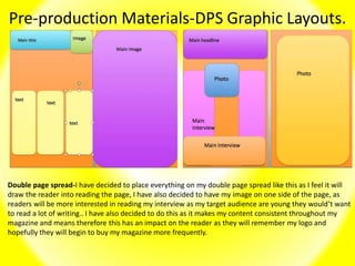 Pre-production Materials-DPS Graphic Layouts.
Double page spread-I have decided to place everything on my double page spread like this as I feel it will
draw the reader into reading the page, I have also decided to have my image on one side of the page, as
readers will be more interested in reading my interview as my target audience are young they would’t want
to read a lot of writing.. I have also decided to do this as it makes my content consistent throughout my
magazine and means therefore this has an impact on the reader as they will remember my logo and
hopefully they will begin to buy my magazine more frequently.
 