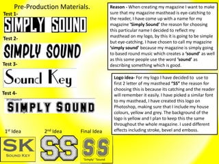 Pre-Production Materials.
Test 1-
Test 2-
Test 3-
Test 4-
Reason - When creating my magazine I want to make
sure that my magazine masthead is eye-catching to
the reader, I have come up with a name for my
magazine ‘Simply Sound’ the reason for choosing
this particular name I decided to reflect my
masthead on my logo, by this it is going to be simple
but eye-catching. I have chosen to call my magazine
‘simply sound’ because my magazine is simply going
to based round music which creates a ‘sound’ as well
as this some people use the word ‘sound’ as
describing something which is good.
Logo idea- For my logo I have decided to use to
first 2 letter of my masthead “SS” the reason for
choosing this is because its catching and the reader
will remember it easily. I have picked a similar font
to my masthead, I have created this logo on
Photoshop, making sure that I include my house
colours, yellow and grey. The background of the
logo is yellow and I plan to keep this the same
throughout the whole magazine. I used different
effects including stroke, bevel and emboss.1st Idea 2nd Idea Final Idea
 