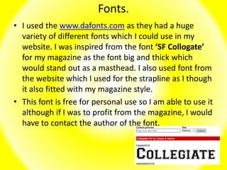 Fonts.
• I used the www.dafonts.com as they had a huge
variety of different fonts which I could use in my
website. I was inspired from the font ‘SF Collogate’
for my magazine as the font big and thick which
would stand out as a masthead. I also used font from
the website which I used for the strapline as I though
it also fitted with my magazine style.
• This font is free for personal use so I am able to use it
although if I was to profit from the magazine, I would
have to contact the author of the font.
 