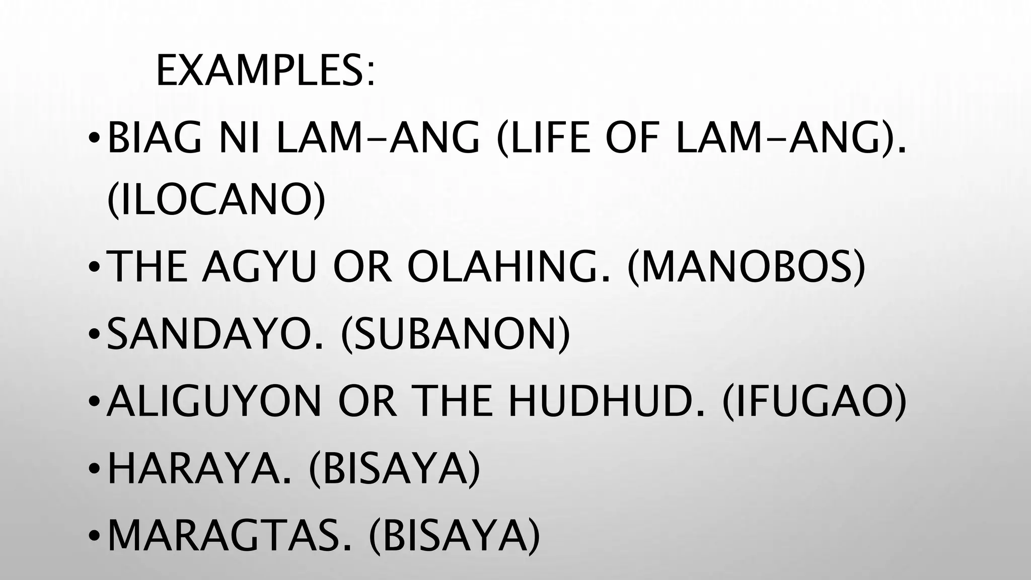 EXAMPLES:
•BIAG NI LAM-ANG (LIFE OF LAM-ANG).
(ILOCANO)
•THE AGYU OR OLAHING. (MANOBOS)
•SANDAYO. (SUBANON)
•ALIGUYON OR THE HUDHUD. (IFUGAO)
•HARAYA. (BISAYA)
•MARAGTAS. (BISAYA)
 