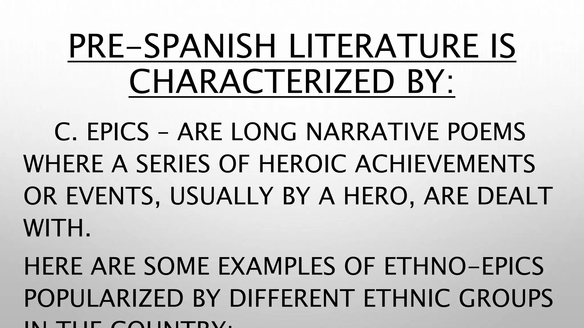 PRE-SPANISH LITERATURE IS
CHARACTERIZED BY:
C. EPICS – ARE LONG NARRATIVE POEMS
WHERE A SERIES OF HEROIC ACHIEVEMENTS
OR EVENTS, USUALLY BY A HERO, ARE DEALT
WITH.
HERE ARE SOME EXAMPLES OF ETHNO-EPICS
POPULARIZED BY DIFFERENT ETHNIC GROUPS
 