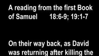 A reading from the first Book
of Samuel 18:6-9; 19:1-7
On their way back, as David
was returning after killing the
 
