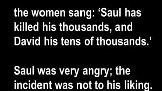 the women sang: ‘Saul has
killed his thousands, and
David his tens of thousands.’
Saul was very angry; the
incident was not to his liking.
 