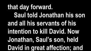 that day forward.
Saul told Jonathan his son
and all his servants of his
intention to kill David. Now
Jonathan, Saul’s son, held
David in great affection; and
 