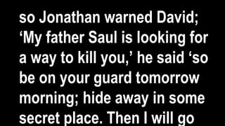 so Jonathan warned David;
‘My father Saul is looking for
a way to kill you,’ he said ‘so
be on your guard tomorrow
morning; hide away in some
secret place. Then I will go
 