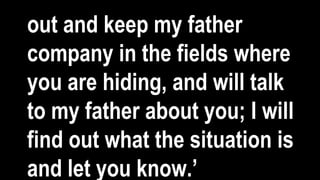 out and keep my father
company in the fields where
you are hiding, and will talk
to my father about you; I will
find out what the situation is
and let you know.’
 