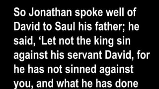 So Jonathan spoke well of
David to Saul his father; he
said, ‘Let not the king sin
against his servant David, for
he has not sinned against
you, and what he has done
 