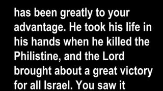 has been greatly to your
advantage. He took his life in
his hands when he killed the
Philistine, and the Lord
brought about a great victory
for all Israel. You saw it
 