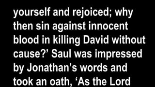 yourself and rejoiced; why
then sin against innocent
blood in killing David without
cause?’ Saul was impressed
by Jonathan’s words and
took an oath, ‘As the Lord
 