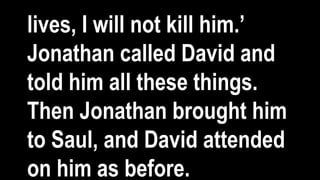 lives, I will not kill him.’
Jonathan called David and
told him all these things.
Then Jonathan brought him
to Saul, and David attended
on him as before.
 
