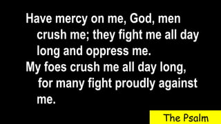 Have mercy on me, God, men
crush me; they fight me all day
long and oppress me.
My foes crush me all day long,
for many fight proudly against
me.
The Psalm
 