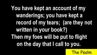 You have kept an account of my
wanderings; you have kept a
record of my tears; (are they not
written in your book?)
Then my foes will be put to flight
on the day that I call to you.
The Psalm
 