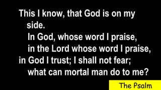 This I know, that God is on my
side.
In God, whose word I praise,
in the Lord whose word I praise,
in God I trust; I shall not fear;
what can mortal man do to me?
The Psalm
 