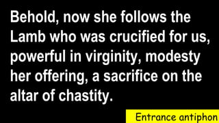 Entrance antiphon
Behold, now she follows the
Lamb who was crucified for us,
powerful in virginity, modesty
her offering, a sacrifice on the
altar of chastity.
 