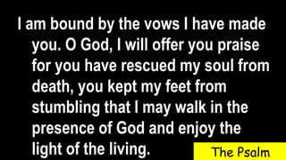 I am bound by the vows I have made
you. O God, I will offer you praise
for you have rescued my soul from
death, you kept my feet from
stumbling that I may walk in the
presence of God and enjoy the
light of the living. The Psalm
 