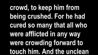 crowd, to keep him from
being crushed. For he had
cured so many that all who
were afflicted in any way
were crowding forward to
touch him. And the unclean
 