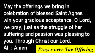 May the offerings we bring in
celebration of blessed Saint Agnes
win your gracious acceptance, O Lord,
we pray, just as the struggle of her
suffering and passion was pleasing to
you. Through Christ our Lord.
All : Amen Prayer over The Offering
 