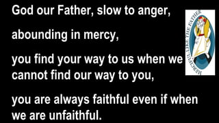 God our Father, slow to anger,
abounding in mercy,
you find your way to us when we
cannot find our way to you,
you are always faithful even if when
we are unfaithful.
 