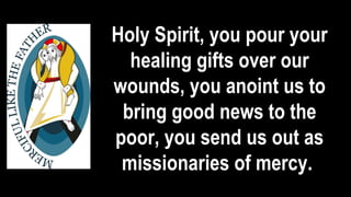 Holy Spirit, you pour your
healing gifts over our
wounds, you anoint us to
bring good news to the
poor, you send us out as
missionaries of mercy.
 
