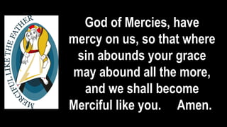 God of Mercies, have
mercy on us, so that where
sin abounds your grace
may abound all the more,
and we shall become
Merciful like you. Amen.
 