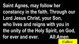 Saint Agnes, may follow her
constancy in the faith. Through our
Lord Jesus Christ, your Son,
who lives and reigns with you in
the unity of the Holy Spirit, on God,
for ever and ever. All:Amen
Collect
 