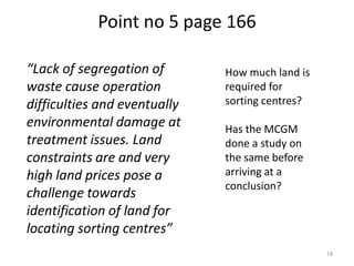 Point no 5 page 166
“Lack of segregation of
waste cause operation
difficulties and eventually
environmental damage at
treatment issues. Land
constraints are and very
high land prices pose a
challenge towards
identification of land for
locating sorting centres”

How much land is
required for
sorting centres?
Has the MCGM
done a study on
the same before
arriving at a
conclusion?

18

 