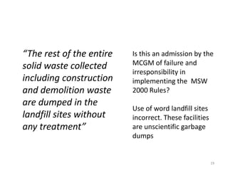 “The rest of the entire
solid waste collected
including construction
and demolition waste
are dumped in the
landfill sites without
any treatment”

Is this an admission by the
MCGM of failure and
irresponsibility in
implementing the MSW
2000 Rules?
Use of word landfill sites
incorrect. These facilities
are unscientific garbage
dumps

19

 