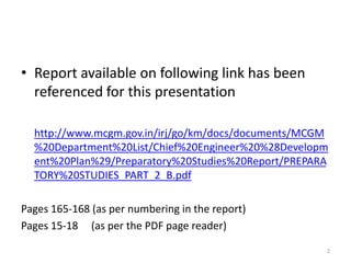 • Report available on following link has been
referenced for this presentation
http://www.mcgm.gov.in/irj/go/km/docs/documents/MCGM
%20Department%20List/Chief%20Engineer%20%28Developm
ent%20Plan%29/Preparatory%20Studies%20Report/PREPARA
TORY%20STUDIES_PART_2_B.pdf

Pages 165-168 (as per numbering in the report)
Pages 15-18 (as per the PDF page reader)
2

 